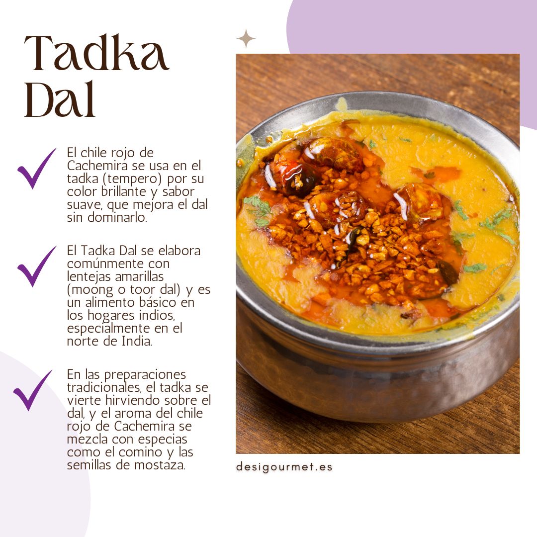 El chile rojo de Cachemira se usa en el tadka (tempero) por su color brillante y sabor suave, que mejora el dal sin dominarlo.
El Tadka Dal se elabora comúnmente con lentejas amarillas (moong o toor dal) y es un alimento básico en los hogares indios, especialmente en el norte de India.
En las preparaciones tradicionales, el tadka se vierte hirviendo sobre el dal, y el aroma del chile rojo de Cachemira se mezcla con especias como el comino y las semillas de mostaza.