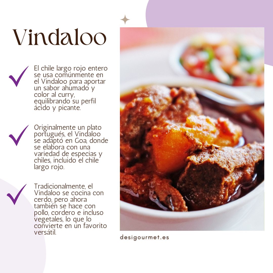El chile largo rojo entero se usa comúnmente en el Vindaloo para aportar un sabor ahumado y color al curry, equilibrando su perfil ácido y picante.
Originalmente un plato portugués, el Vindaloo se adaptó en Goa, donde se elabora con una variedad de especias y chiles, incluido el chile largo rojo.
Tradicionalmente, el Vindaloo se cocina con cerdo, pero ahora también se hace con pollo, cordero e incluso vegetales, lo que lo convierte en un favorito versátil.