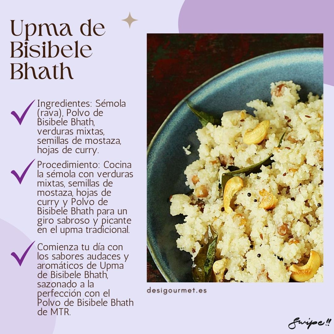 Bisibele Bhath Upma  Ingredients: Semolina (rava), Bisibele Bhath Powder, mixed vegetables, mustard seeds, curry leaves. Procedure: Cook semolina with mixed vegetables, mustard seeds, curry leaves, and Bisibele Bhath Powder for a savory and spicy twist on traditional upma. Description: Start your day with the bold and aromatic flavors of Bisibele Bhath Upma, perfectly seasoned with MTR's Bisibele Bhath Powder.